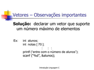 Vetores – Observações importantes Solução:   declarar um vetor que suporte um número máximo de elementos   Ex: int  alunos; int  notas [ 70 ]; :  : : printf (“entre com o número de alunos”); scanf (“%d”, &alunos);   