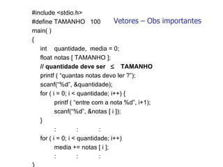 Vetores – Obs importantes #include <stdio.h> #define TAMANHO  100 main( ) {  int  quantidade,  media = 0; float  notas [ TAMANHO ];   // quantidade deve ser   TAMANHO printf ( “quantas notas devo ler ?”); scanf(“%d”, &quantidade);   for ( i = 0; i < quantidade; i++) { printf ( “entre com a nota %d”, i+1); scanf(“%d”, &notas [ i ]); }   : : :   for ( i = 0; i < quantidade; i++)  media += notas [ i ];   : : : }   