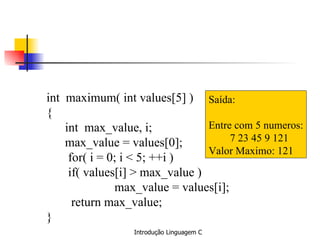 int  maximum( int values[5] ) { int  max_value, i; max_value = values[0]; for( i = 0; i < 5; ++i ) if( values[i] > max_value ) max_value = values[i]; return max_value; } Saída: Entre com 5 numeros: 7 23 45 9 121 Valor Maximo: 121 