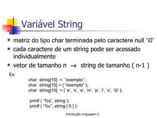 Variável String ,[object Object],[object Object],[object Object],Ex:   char  string[10]  =  “exemplo” ;     char  string[10] = { “exemplo” };     char  string[10]  = { ‘e’, ‘x’, ‘e’, ‘m’, ‘p’, ‘l’, ‘o’, ‘’ };     printf ( “%s”, string );   printf ( “%c”, string [ 0 ] );   