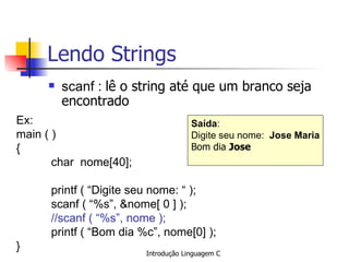 Lendo Strings ,[object Object],Ex: main ( )  { char  nome[40]; printf ( “Digite seu nome: “ ); scanf ( “%s”, &nome[ 0 ] ); //scanf ( “%s”, nome );   printf ( “Bom dia %c”, nome[0] ); } Saída : Digite seu nome:  Jose Maria Bom dia  Jose   