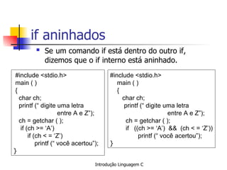if aninhados  ,[object Object],#include <stdio.h> main ( ) { char ch; printf (“ digite uma letra  entre A e Z”); ch = getchar ( ); if (ch >= ‘A’) if (ch < = ‘Z’) printf (“ você acertou”); }   #include <stdio.h> main ( ) { char ch; printf (“ digite uma letra  entre A e Z”); ch = getchar ( ); if  ((ch >= ‘A’)  &&  (ch < = ‘Z’))   printf (“ você acertou”); }   