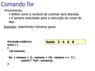 Comando for ,[object Object],[object Object],[object Object],[object Object],#include<stdio.h> main ( ) { int número;   for  ( número = 2;  número < 10;  número +=  2 )   printf (“ %d”, número); }   Saída  2  4  6  8   