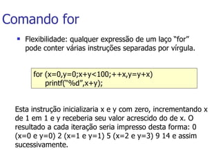 Comando for ,[object Object],for (x=0,y=0;x+y<100;++x,y=y+x)  printf(“%d”,x+y);   Esta instrução inicializaria x e y com zero, incrementando x de 1 em 1 e y receberia seu valor acrescido do de x. O resultado a cada iteração seria impresso desta forma: 0 (x=0 e y=0) 2 (x=1 e y=1) 5 (x=2 e y=3) 9 14 e assim sucessivamente.   