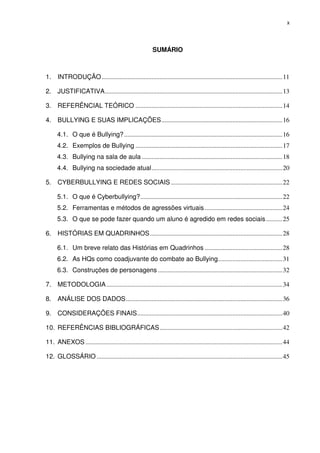 x




                                                           SUMÁRIO



1. INTRODUÇÃO ................................................................................................................ 11

2. JUSTIFICATIVA .............................................................................................................. 13

3. REFERÊNCIAL TEÓRICO ........................................................................................... 14

4. BULLYING E SUAS IMPLICAÇÕES ........................................................................... 16

      4.1. O que é Bullying? .................................................................................................. 16
      4.2. Exemplos de Bullying ........................................................................................... 17
      4.3. Bullying na sala de aula ....................................................................................... 18
      4.4. Bullying na sociedade atual ................................................................................. 20

5. CYBERBULLYING E REDES SOCIAIS ..................................................................... 22

      5.1. O que é Cyberbullying? ........................................................................................ 22
      5.2. Ferramentas e métodos de agressões virtuais ................................................ 24
      5.3. O que se pode fazer quando um aluno é agredido em redes sociais .......... 25

6. HISTÓRIAS EM QUADRINHOS .................................................................................. 28

      6.1. Um breve relato das Histórias em Quadrinhos ................................................ 28
      6.2. As HQs como coadjuvante do combate ao Bullying........................................ 31
      6.3. Construções de personagens ............................................................................. 32

7. METODOLOGIA ............................................................................................................. 34

8. ANÁLISE DOS DADOS ................................................................................................. 36

9. CONSIDERAÇÕES FINAIS .......................................................................................... 40

10. REFERÊNCIAS BIBLIOGRÁFICAS ............................................................................ 42

11. ANEXOS .......................................................................................................................... 44

12. GLOSSÁRIO ................................................................................................................... 45
 