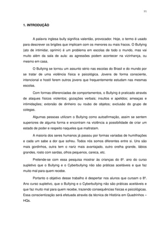 11




1. INTRODUÇÃO



       A palavra inglesa bully significa valentão, provocador. Hoje, o termo é usado
para descrever os brigões que implicam com os menores ou mais fracos. O Bullying
(ato de intimidar, oprimir) é um problema em escolas de todo o mundo, mas vai
muito além da sala de aula: as agressões podem acontecer na vizinhança, ou
mesmo em casa.

       O Bullying se tornou um assunto sério nas escolas do Brasil e do mundo por
se tratar de uma violência física e psicológica. Jovens de forma consciente,
intencional e hostil ferem outros jovens que frequentemente estudam nas mesmas
escolas.

       Com formas diferenciadas de comportamentos, o Bullying é praticado através
de ataques físicos violentos; gozações verbais; insultos e apelidos; ameaças e
intimidações; extorsão de dinheiro ou roubo de objetos; exclusão do grupo de
colegas.

       Algumas pessoas utilizam o Bullying como autoafirmação, assim se sentem
superiores de alguma forma e encontram na violência a possibilidade de criar um
estado de poder e respeito naqueles que maltratam.

       A maioria dos seres humanos já passou por formas variadas de humilhações
e cada um sabe a dor que sofreu. Todos nós somos diferentes entre si. Uns são
mais gordinhos, outra tem o nariz mais avantajado, outro orelha grande, lábios
grandes, rosto com sardas, olhos pequenos, careca, etc.

       Pretende-se com essa pesquisa mostrar às crianças do 8º. ano do curso
supletivo que o Bullying e o Cyberbullying não são práticas aceitáveis e que faz
muito mal para quem recebe.

       Portanto o objetivo desse trabalho é despertar nos alunos que cursam o 8º.
Ano curso supletivo, que o Bullying e o Cyberbullying não são práticas aceitáveis e
que faz muito mal para quem recebe, trazendo consequências físicas e psicológicas.
Essa conscientização será efetuada através da técnica de História em Quadrinhos –
HQs.
 