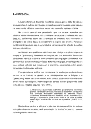 13




2. JUSTIFICATIVA



      Estudar este tema é de grande importância pessoal, por se tratar de histórias
em quadrinhos. A vivência de infância e pré-adolescência foi marcada pelas histórias
de super-heróis, bárbaros, mutantes e outros, com conotação positiva e criativa.

      No contexto pessoal este pesquisador que ora escreve, vivenciou esta
violência não de forma extrema, mas o suficiente para suscitar o interesse para esta
pesquisa, contribuindo assim para a formação de cidadãos mais conscientes e
divulgadores da cultura da paz e principalmente o respeito pelo próximo. Penso que
também será importante para a comunidade e trará uma grande reflexão à escola e
aos seus educadores.

      As histórias em quadrinhos contribuem para divulgar e explicar o que é o
Bullying e Cyberbullying, fornecendo informações para que as crianças sejam mais
conscientes, visto que as cores e ações oferecidas pela linguagem utilizada nas HQs
permitem que a criatividade seja moldada de forma pedagógica, em contraponto aos
jogos virtuais violentos que impulsionam o extermínio, preconceitos, enfim, geram
competição, intolerância e violência.

      Essa pesquisa se justifica pela necessidade de se divulgar amplamente nas
escolas e na internet os perigos e as consequências que o Bullying e o
Cyberbullying trazem para o ser humano. Essa conduta pode causar na vítima vários
efeitos físicos e psicológicos, mesmo depois do período escolar, que poderão afetar
todas as suas relações. Segundo Fante (2005),

                     A intolerância, a ausência de parâmetros que orientem a convivência
                     pacífica e a falta de habilidade para resolver os conflitos são algumas
                     das principais dificuldades detectadas no ambiente escolar.
                     Atualmente, a matéria mais difícil da escola não é a matemática ou a
                     biologia; a convivência, para muitos alunos e de todas as séries,
                     talvez seja a matéria mais difícil de ser aprendida. (FANTE, 2005,
                     p.91)

      Diante desse cenário a atividade prática que será desenvolvida em sala de
aula pelos alunos do supletivo, será a construção de “tirinhas” mostrando cenas de
constrangimento, tristeza etc.
 
