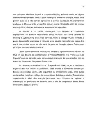 15




aos pais para identificar, impedir e prevenir o Bullying, evitando assim as trágicas
consequências que essa conduta pode trazer para a vida das crianças, essas dicas
podem ajudá-las a lidar com os agressores e a evitar os ataques. O autor também
esclarece a diferença entre um conflito comum e uma intimidação, além de explicar
como ajudar a criança a se integrar e a denunciar as agressões.

       Na internet e no celular, mensagens com imagens e comentários
depreciativos se alastram rapidamente dando munição para outra vertente do
Bullying, o Cyberbullying ainda mais perverso. Como o espaço virtual é ilimitado, o
poder de agressão se amplia e a vítima se sente acuada mesmo fora da escola. E o
que é pior: muitas vezes, ela não sabe de quem se defender, aborda Santomauro
(2010) no seu livro “Violência Virtual”.

       Usarei como referencial teórico para abordar a aplicabilidade da técnica de
HQs em sala de aula, os autores Carson e Pires (2011) com o livro “Personagens de
Impacto” onde se aprende a dar personalidade marcante às suas criações com os
exemplos de grandes designers e ilustradores.

       No “Almanaque dos Quadrinhos”, Braga e Patati (2006) traçam a história e a
trajetória das HQs desde os primórdios. Essa técnica é conhecida também por
bandas desenhadas, comix, arte sequencial ou simplesmente gibis, entre outras
designações, mobilizam milhões de consumidores de todas as idades. Dos primeiros
super-heróis à febre dos mangás japoneses, sem deixarem de registrar a
substituição da prancheta de desenho para a tela do computador. Esses Livros
nortearam a pesquisa prática.
 