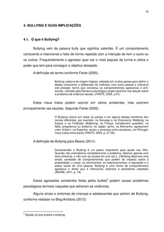16




4. BULLYING E SUAS IMPLICAÇÕES



4.1. O que é Bullying?

          Bullying vem da palavra bully que significa valentão. É um comportamento
consciente e intencional e feito de forma repetida com a intenção de ferir o outro ou
os outros. Frequentemente o agressor quer ser o mais popular da turma e utiliza o
poder que tem para conseguir o objetivo desejado.

          A definição do termo conforme Fante (2005),

                            Bullying: palavra de origem Inglesa, adotada em muitos países para definir o
                            desejo consciente e deliberado de maltratar uma outra pessoa e colocá-la
                            sob pressão; termo que conceitua os comportamentos agressivos e anti-
                            sociais, utilizado pela literatura psicológica anglo-saxônica nos estudo sobre
                            o problema da violência escolar. (FANTE, 2005, p.91)


          Estes maus tratos podem ocorrer em vários ambientes, mas ocorrem
principalmente nas escolas. Segundo Fante (2005).

                            O Bullying ocorre em todos os países e em alguns desses territórios tem
                            nomes diferentes, por exemplo: na Noruega e na Dinamarca: Mobbing; na
                            Suécia e na Finlândia: Mobbning; na França: harcèlement quotidién; na
                            Itália: propotenza ou bullismo; no Japão: yjime; na Alemanha: agressinem
                            unter shülern; na Espanha: acoso y amenaza entre escolares; em Portugal:
                            maus tratos entre pares (FANTE, 2005, p. 27-28).


          A definição de Bullying para Beane (2011):

                            Compreender o Bullying é um passo importante para ajudar seu filho.
                            Quando não entendemos completamente o problema, lidamos apenas com
                            seus sintomas, e não com as causas em sua raiz [...] Bullying descreve uma
                            ampla variedade de comportamentos que podem ter impacto sobre a
                            propriedade, o corpo, os sentimentos, os relacionamentos, a reputação e o
                            status social de uma pessoa. Bullying é uma forma de comportamento
                            agressivo e direto que é intencional, doloroso e persistente (repetido)
                            (BEANE, 2011, p. 18)


          Essas agressões constantes feitas pelos bullies2 podem causar problemas
psicológicos terríveis naqueles que sofreram as violências.

          Alguns sinais e sintomas de crianças e adolescentes que sofrem de Bullying,
conforme relatado no Blog Antídoto (2012):



2
    Aquele (a) que pratica o bullying.
 