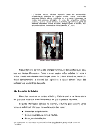 17



                                 [...] enurese noturna, cefaléia, desmaios, dores em extremidades,
                                 hiperventilação, síndrome do intestino irritável, bulimia, irritabilidade,
                                 ansiedade, histeria, pânico, resistência em ir à escola, insegurança na
                                 escola, auto-agressão, alterações do sono, dor epigástrica, vômitos,
                                 paralisias, queixas visuais, anorexia, isolamento, agressividade, perda de
                                 memória, depressão, relatos de medo, demonstrações de tristeza, mau
                                 rendimento escolar, tentativas de suicídio (ANTÍDOTO, 2012).




                                               Figura 1 - Bullying (Blog Antídoto)




            Frequentemente as vítimas são crianças franzinas, de baixa estatura, ou seja,
com um biótipo diferenciado. Essas crianças podem sofrer caladas por anos e
muitos professores não veem o motivo por serem tão quietas e solitárias, mas muito
desse comportamento é oriundo das agressões e quase sempre longe dos
professores e funcionários da escola.



4.2. Exemplos de Bullying

            Há muitas formas de se praticar o Bullying. Pode-se praticar de forma aberta
em que todos observam ou de forma velada em que as pessoas não veem.

            Segundo informações colhidas na internet3, o Bullying pode assumir várias
formas e pode incluir diferentes comportamentos, tais como:

                •    Violência e ataques físicos.
                •    Gozações verbais, apelidos e insultos.
                •    Ameaças e intimidações.
3
    [on-line] Disponível em: <www.bullying.org/external/documents/Bullying_Myths-Facts_Portuguese.pdf>. Acesso em:
     09/06/2012.
 