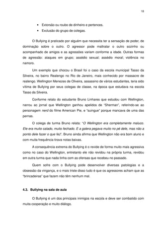 18




          •   Extorsão ou roubo de dinheiro e pertences.
          •   Exclusão do grupo de colegas.


      O Bullying é praticado por alguém que necessita ter a sensação de poder, de
dominação sobre o outro. O agressor pode maltratar o outro sozinho ou
acompanhado de amigos e as agressões variam conforme a idade. Outras formas
de agressão: ataques em grupo; assédio sexual; assédio moral; violência no
namoro.

      Um exemplo que chocou o Brasil foi o caso da escola municipal Tasso da
Silveira, no bairro Realengo no Rio de Janeiro, mais conhecido por massacre de
realengo. Wellington Menezes de Oliveira, assassino de vários estudantes, teria sido
vítima de Bullying por seus colegas de classe, na época que estudava na escola
Tasso da Silveira.

      Conforme relato do estudante Bruno Linhares que estudou com Wellington,
narrou ao jornal que Wellington ganhou apelidos de “Sherman”, referindo-se ao
personagem nerd do filme American Pie, e “suingue” porque mancava de uma das
pernas.

      O colega de turma Bruno relata: “O Wellington era completamente maluco.
Ele era muito calado, muito fechado. E a galera pegava muito no pé dele, mas não a
ponto dele fazer o que fez”. Bruno ainda afirma que Wellington não era bom aluno e
com muita frequência tirava notas baixas.

      A consequência extrema do Bullying é o revide de forma muito mais agressiva
como no caso do Wellington, entretanto ele não revidou na própria turma, revidou
em outra turma que nada tinha com as ofensas que recebeu no passado.

      Quem sofre com o Bullying pode desenvolver diversas patologias e a
obsessão da vingança, e o mais triste disso tudo é que os agressores acham que as
“brincadeiras” que fazem não têm nenhum mal.



4.3. Bullying na sala de aula

      O Bullying é um dos principais inimigos na escola e deve ser combatido com
muita cooperação e muito diálogo.
 
