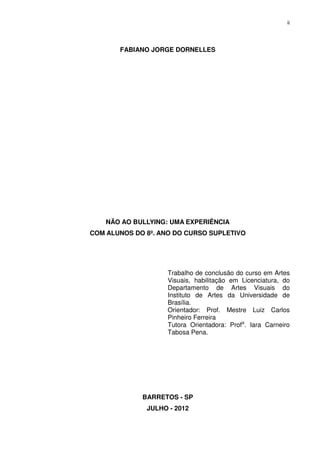 ii




       FABIANO JORGE DORNELLES




    NÃO AO BULLYING: UMA EXPERIÊNCIA
COM ALUNOS DO 8º. ANO DO CURSO SUPLETIVO




                    Trabalho de conclusão do curso em Artes
                    Visuais, habilitação em Licenciatura, do
                    Departamento de Artes Visuais do
                    Instituto de Artes da Universidade de
                    Brasília.
                    Orientador: Prof. Mestre Luiz Carlos
                    Pinheiro Ferreira
                    Tutora Orientadora: Profa. Iara Carneiro
                    Tabosa Pena.




             BARRETOS - SP
              JULHO - 2012
 