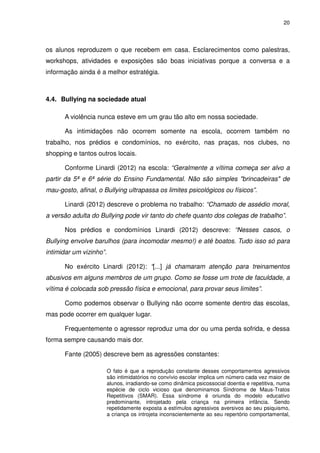 20




os alunos reproduzem o que recebem em casa. Esclarecimentos como palestras,
workshops, atividades e exposições são boas iniciativas porque a conversa e a
informação ainda é a melhor estratégia.



4.4. Bullying na sociedade atual

      A violência nunca esteve em um grau tão alto em nossa sociedade.

      As intimidações não ocorrem somente na escola, ocorrem também no
trabalho, nos prédios e condomínios, no exército, nas praças, nos clubes, no
shopping e tantos outros locais.

      Conforme Linardi (2012) na escola: “Geralmente a vítima começa ser alvo a
partir da 5ª e 6ª série do Ensino Fundamental. Não são simples "brincadeiras" de
mau-gosto, afinal, o Bullying ultrapassa os limites psicológicos ou físicos”.

      Linardi (2012) descreve o problema no trabalho: “Chamado de assédio moral,
a versão adulta do Bullying pode vir tanto do chefe quanto dos colegas de trabalho”.

      Nos prédios e condomínios Linardi (2012) descreve: “Nesses casos, o
Bullying envolve barulhos (para incomodar mesmo!) e até boatos. Tudo isso só para
intimidar um vizinho”.

      No exército Linardi (2012): “[...] já chamaram atenção para treinamentos
abusivos em alguns membros de um grupo. Como se fosse um trote de faculdade, a
vítima é colocada sob pressão física e emocional, para provar seus limites”.

      Como podemos observar o Bullying não ocorre somente dentro das escolas,
mas pode ocorrer em qualquer lugar.

      Frequentemente o agressor reproduz uma dor ou uma perda sofrida, e dessa
forma sempre causando mais dor.

      Fante (2005) descreve bem as agressões constantes:

                         O fato é que a reprodução constante desses comportamentos agressivos
                         são intimidatórios no convívio escolar implica um número cada vez maior de
                         alunos, irradiando-se como dinâmica psicossocial doentia e repetitiva, numa
                         espécie de ciclo vicioso que denominamos Síndrome de Maus-Tratos
                         Repetitivos (SMAR). Essa síndrome é oriunda do modelo educativo
                         predominante, introjetado pela criança na primeira infância. Sendo
                         repetidamente exposta a estímulos agressivos aversivos ao seu psiquismo,
                         a criança os introjeta inconscientemente ao seu repertório comportamental,
 