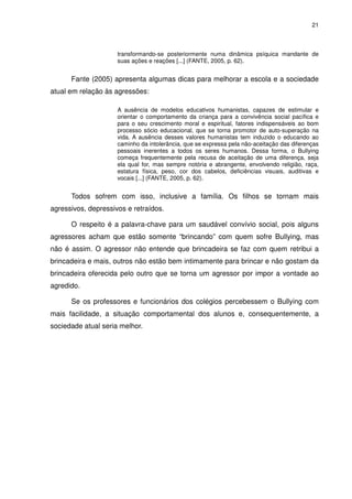 21



                     transformando-se posteriormente numa dinâmica psíquica mandante de
                     suas ações e reações [...] (FANTE, 2005, p. 62).


      Fante (2005) apresenta algumas dicas para melhorar a escola e a sociedade
atual em relação às agressões:

                     A ausência de modelos educativos humanistas, capazes de estimular e
                     orientar o comportamento da criança para a convivência social pacífica e
                     para o seu crescimento moral e espiritual, fatores indispensáveis ao bom
                     processo sócio educacional, que se torna promotor de auto-superação na
                     vida. A ausência desses valores humanistas tem induzido o educando ao
                     caminho da intolerância, que se expressa pela não-aceitação das diferenças
                     pessoais inerentes a todos os seres humanos. Dessa forma, o Bullying
                     começa frequentemente pela recusa de aceitação de uma diferença, seja
                     ela qual for, mas sempre notória e abrangente, envolvendo religião, raça,
                     estatura física, peso, cor dos cabelos, deficiências visuais, auditivas e
                     vocais [...] (FANTE, 2005, p. 62).


      Todos sofrem com isso, inclusive a família. Os filhos se tornam mais
agressivos, depressivos e retraídos.

      O respeito é a palavra-chave para um saudável convívio social, pois alguns
agressores acham que estão somente “brincando” com quem sofre Bullying, mas
não é assim. O agressor não entende que brincadeira se faz com quem retribui a
brincadeira e mais, outros não estão bem intimamente para brincar e não gostam da
brincadeira oferecida pelo outro que se torna um agressor por impor a vontade ao
agredido.

      Se os professores e funcionários dos colégios percebessem o Bullying com
mais facilidade, a situação comportamental dos alunos e, consequentemente, a
sociedade atual seria melhor.
 