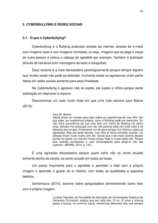 22




5. CYBERBULLYING E REDES SOCIAIS



5.1. O que é Cyberbullying?

       Cyberbullying é o Bullying praticado através da internet, através de e-mails
com imagens reais e com imagens montadas, ou seja, imagens que se pega o corpo
de outra pessoa e coloca a cabeça do agredido por exemplo. Também é praticado
através de celulares com mensagens de texto e fotografias.

       Essa variante é a mais devastadora psicologicamente porque denigre alguém
que muitas vezes não pode se defender. Inúmeras vezes os agressores criam perfis
falsos em redes sociais somente para essa finalidade.

       No Cyberbullying o agressor não se expõe, ele expõe a vítima porque sente
satisfação em depreciar a mesma.

       Descrevemos um caso muito triste em que uma mãe escreve para Beane
(2010):

                     Caro Dr. Beane:
                     Decidi entrar em contato para falar sobre as experiências de meu filho. Sei
                     que sabe, por experiência própria, como o Bullying pode ser destrutivo. Eu
                     não tinha consciência de que meu filho era vítima de Bullying há vários
                     anos. Sempre me preocupei com ele. Ele parecia cada vez mais triste e se
                     afastava dos amigos. Finalmente, um de seus amigos me informou sobre as
                     agressões. Mas era tarde demais: meu filho já havia cometido suicídio. Os
                     colegas foram muito cruéis com ele. Soube que o ato mais recente desses
                     alunos foi postar na internet muitas coisas feias e cruéis sobre ele. Parece
                     que, quando começaram a usar computadores para atingi-lo, ele não
                     suportou. (BEANE, 2010, p. 131).


       É uma agressão devastadora porque quem sofre não se sente acuado
somente dentro da escola, se sente acuado em todos os locais.

       Um passo importante para o agredido é aprender a lidar com a própria
imagem e aprender a gostar de si mesmo, com todas as qualidades e supostos
defeitos.

       Santomauro (2010), escreve sobre pesquisadora demonstrando como lidar
com a própria imagem:

                     Luciene Tognetta, da Faculdade de Educação da Universidade Estadual de
                     Campinas (Unicamp), explica que por volta dos 10 ou 12 anos a criança
                     passa a buscar, no convívio social, referências diferentes das que sempre
 