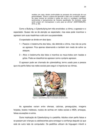 23



                     recebeu em casa, dando continuidade ao processo de construção de sua
                     personalidade. “Essa é a época de aprender a lidar com a própria imagem.
                     Se essa criança se conhece e gosta de como é, consegue manifestar
                     sentimentos e pensamentos de maneira equilibrada. Do contrário, pode
                     sentir prazer em menosprezar o outro para se afirmar” (SANTOMAURO,
                     2010, p. 69).


      Como o Bullying, o Cyberbullying tem três envolvidos: a vítima, o agressor e o
espectador. Quase não se dá atenção ao espectador, mas esse pode incentivar o
agressor com suas risadinhas e até com sua passividade.

      O expectador se divide em dois tipos:

      1 – Passivo: é testemunha dos fatos, não defende a vítima, mas não se junta
          ao agressor. Fica apenas observando e também tem medo de sofrer os
          ataques.

      2 – Ativo: é testemunha dos fatos e incentiva os maus-tratos com risadas e
          gritos. Pode-se classificá-los agressor como o próprio agressor.

      O agressor pode ser chamado de cyberstalking, termo usado para a pessoa
que cria perfis faltos nas redes sociais para seguir e importunar as vítimas.




                       Figura 2 - CyberStalking (http://mirandarights.wordpress.com)




      As agressões variam entre ofensas, calúnias, perseguições, imagens
forjadas, boatos maldosos, roubos de senhas em redes sociais e MSN, ameaças,
falsas acusações e outros.

      Outra implicação do Cyberbullying é a pedofilia. Adultos criam perfis falsos e
se passam por crianças ou adolescentes para conseguir a confiança daquele (a) que
está do outro lado do computador. Os pedófilos utilizam de linguagem infantil e
 
