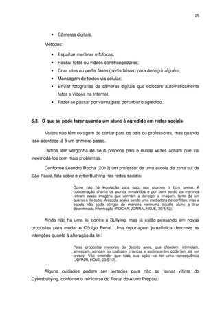 25




          •   Câmeras digitais.

      Métodos:

          •   Espalhar mentiras e fofocas;
          •   Passar fotos ou vídeos constrangedores;
          •   Criar sites ou perfis fakes (perfis falsos) para denegrir alguém;
          •   Mensagem de textos via celular;
          •   Enviar fotografias de câmeras digitais que colocam automaticamente
              fotos e vídeos na Internet;
          •   Fazer se passar por vítima para perturbar o agredido.



5.3. O que se pode fazer quando um aluno é agredido em redes sociais

      Muitos não têm coragem de contar para os pais ou professores, mas quando
isso acontece já é um primeiro passo.

      Outros têm vergonha de seus próprios pais e outras vezes acham que vai
incomodá-los com mais problemas.

      Conforme Leandro Rocha (2012) um professor de uma escola da zona sul de
São Paulo, fala sobre o cyberBullying nas redes sociais:

                      Como não há legislação para isso, nós usamos o bom senso. A
                      coordenação chama os alunos envolvidos e por bom senso os meninos
                      retiram essas imagens que venham a denegrir a imagem, tanto de um
                      quanto a de outro. A escola acaba sendo uma mediadora de conflitos, mas a
                      escola não pode obrigar de maneira nenhuma aquele aluno a tirar
                      determinada informação (ROCHA, JORNAL HOJE, 20/4/12).


      Ainda não há uma lei contra o Bullying, mas já estão pensando em novas
propostas para mudar o Código Penal. Uma reportagem jornalística descreve as
intenções quanto à alteração da lei:

                      Pelas propostas menores de dezoito anos, que ofendem, intimidam,
                      ameaçam, agridam ou castigam crianças e adolescentes poderiam até ser
                      presos. Vão entender que toda sua ação vai ter uma consequência
                      (JORNAL HOJE, 29/5/12).


      Alguns cuidados podem ser tomados para não se tornar vítima do
Cyberbullying, conforme o minicurso do Portal do Aluno Prepara:
 