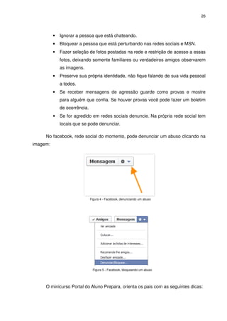 26




          •   Ignorar a pessoa que está chateando.
          •   Bloquear a pessoa que está perturbando nas redes sociais e MSN.
          •   Fazer seleção de fotos postadas na rede e restrição de acesso a essas
              fotos, deixando somente familiares ou verdadeiros amigos observarem
              as imagens.
          •   Preserve sua própria identidade, não fique falando de sua vida pessoal
              a todos.
          •   Se receber mensagens de agressão guarde como provas e mostre
              para alguém que confia. Se houver provas você pode fazer um boletim
              de ocorrência.
          •   Se for agredido em redes sociais denuncie. Na própria rede social tem
              locais que se pode denunciar.

     No facebook, rede social do momento, pode denunciar um abuso clicando na
imagem:




                               Figura 4 - Facebook, denunciando um abuso




                                Figura 5 - Facebook, bloqueando um abuso




     O minicurso Portal do Aluno Prepara, orienta os pais com as seguintes dicas:
 