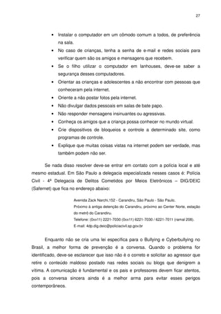 27




          •   Instalar o computador em um cômodo comum a todos, de preferência
              na sala.
          •   No caso de crianças, tenha a senha de e-mail e redes sociais para
              verificar quem são os amigos e mensagens que recebem.
          •   Se o filho utilizar o computador em lanhouses, deve-se saber a
              segurança desses computadores.
          •   Orientar as crianças e adolescentes a não encontrar com pessoas que
              conheceram pela internet.
          •   Oriente a não postar fotos pela internet.
          •   Não divulgar dados pessoais em salas de bate papo.
          •   Não responder mensagens insinuantes ou agressivas.
          •   Conheça os amigos que a criança possa conhecer no mundo virtual.
          •   Crie dispositivos de bloqueios e controle a determinado site, como
              programas de controle.
          •   Explique que muitas coisas vistas na internet podem ser verdade, mas
              também podem não ser.

      Se nada disso resolver deve-se entrar em contato com a polícia local e até
mesmo estadual. Em São Paulo a delegacia especializada nesses casos é: Polícia
Civil - 4ª Delegacia de Delitos Cometidos por Meios Eletrônicos – DIG/DEIC
(Safernet) que fica no endereço abaixo:

                      Avenida Zack Narchi,152 - Carandiru, São Paulo - São Paulo.
                      Próximo à antiga detenção do Carandiru, próximo ao Center Norte, estação
                      do metrô do Carandiru.
                      Telefone: (0xx11) 2221-7030 (0xx11) 6221-7030 / 6221-7011 (ramal 208).
                      E-mail: 4dp.dig.deic@policiacivil.sp.gov.br


      Enquanto não se cria uma lei específica para o Bullying e Cyberbullying no
Brasil, a melhor forma de prevenção é a conversa. Quando o problema for
identificado, deve-se esclarecer que isso não é o correto e solicitar ao agressor que
retire o conteúdo maldoso postado nas redes sociais ou blogs que denigrem a
vítima. A comunicação é fundamental e os pais e professores devem ficar atentos,
pois a conversa sincera ainda é a melhor arma para evitar esses perigos
contemporâneos.
 