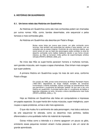 28




6. HISTÓRIAS EM QUADRINHOS



6.1. Um breve relato das Histórias em Quadrinhos

      As Histórias em Quadrinhos como são mais conhecidas podem ser chamadas
por outros nomes: HQs, comix, bandas desenhadas, arte sequencial e pelos
famosos e mais conhecidos gibis.

      As Histórias em Quadrinhos são descritas por Patati e Braga:

                      Muitas vezes feitas por jovens para jovens, em gibis conhecido como
                      fanzines, hoje também são produzidas por adultos e para adultos, com as
                      variações que se possa imaginar. Evoluindo de uma estrutura básica, que
                      reúne cenas em que as falas dos personagens estão contidas na área do
                      desenho conhecida como balões (balloons) devido a sua forma circular
                      clássica, as HQs se tornaram mídia gráfica de experimentação artística
                      refinada (PATATI e BRAGA, 2006, p.9).


      No início das HQs os super-heróis pareciam homens e mulheres normais,
sem grandes músculos, sem roupas e capas chamativas. Eles tinham mais coragem
que super poderes.

      A primeira História em Quadrinhos surgiu há mais de cem anos, conforme
Patati e Braga:

                      Em outubro de 1896, jornais norte-americanos de William Randolphi Hearts
                      (1863-1951) depositários da longa tradição européia de narrativas
                      humorísticas e infantis ilustradas, fizeram convergir as características finais
                      que permitiram o surgimento da definição “padrão” do que vem a ser uma
                      história em quadrinhos. A principal dentre elas é o surgimento de balões e
                      legendas integrados ao texto, tornando a leitura decididamente mais fluida
                      (PATATI e BRAGA, 2006, p. 15).


      Hoje as Histórias em Quadrinhos são feitas em computadores e impressas
em papéis especiais. Os super-heróis têm muitos músculos, super inteligência, usam
roupas e capas protetoras, armas e são mais agressivos.

      O que não mudou foi o sentimento de cada personagem, mas toda a estrutura
da arte sequencial foi alterada, como os desenhos mais perfeitos, balões
diferenciados e uma qualidade melhor do material de impressão.

      Outras mídias como a televisão e o cinema apagaram um pouco os gibis,
entretanto essas pequenas revistam atraem muitas pessoas e são um canal de
grande aprendizado.
 