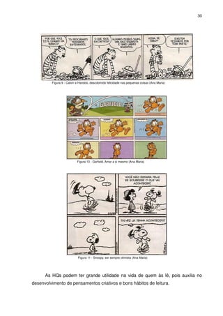 30




         Figura 9 - Calvin e Haroldo, descobrindo felicidade nas pequenas coisas (Ana Maria)




                           Figura 10 - Garfield, Amar a si mesmo (Ana Maria)




                            Figura 11 - Snoopy, ser sempre otimista (Ana Maria)




      As HQs podem ter grande utilidade na vida de quem às lê, pois auxilia no
desenvolvimento de pensamentos criativos e bons hábitos de leitura.
 