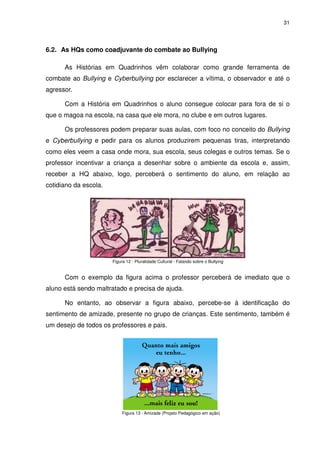 31




6.2. As HQs como coadjuvante do combate ao Bullying

      As Histórias em Quadrinhos vêm colaborar como grande ferramenta de
combate ao Bullying e Cyberbullying por esclarecer a vítima, o observador e até o
agressor.

      Com a História em Quadrinhos o aluno consegue colocar para fora de si o
que o magoa na escola, na casa que ele mora, no clube e em outros lugares.

      Os professores podem preparar suas aulas, com foco no conceito do Bullying
e Cyberbullying e pedir para os alunos produzirem pequenas tiras, interpretando
como eles veem a casa onde mora, sua escola, seus colegas e outros temas. Se o
professor incentivar a criança a desenhar sobre o ambiente da escola e, assim,
receber a HQ abaixo, logo, perceberá o sentimento do aluno, em relação ao
cotidiano da escola.




                       Figura 12 - Pluralidade Cultural - Falando sobre o Bullying


      Com o exemplo da figura acima o professor perceberá de imediato que o
aluno está sendo maltratado e precisa de ajuda.

      No entanto, ao observar a figura abaixo, percebe-se à identificação do
sentimento de amizade, presente no grupo de crianças. Este sentimento, também é
um desejo de todos os professores e pais.




                            Figura 13 - Amizade (Projeto Pedagógico em ação)
 