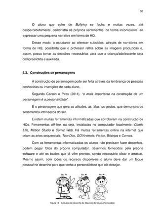 32




      O   aluno   que     sofre      de     Bullying      se     fecha      e    muitas   vezes,   até
despercebidamente, demonstra os próprios sentimentos, de forma inconsciente, ao
expressar uma pequena narrativa em forma de HQ.

      Desse modo, o estudante ao oferecer subsídios, através de narrativas em
forma de HQ, possibilita que o professor reflita sobre as imagens produzidas e,
assim, possa tomar as decisões necessárias para que a criança/adolescente seja
compreendida e auxiliada.



6.3. Construções de personagens

      A construção do personagem pode ser feita através da lembrança de pessoas
conhecidas ou invenções de cada aluno.

      Segundo Carson e Pires (2011), “o mais importante na construção de um
personagem é a personalidade”.

      É o personagem que gera as atitudes, as falas, os gestos, que demonstra os
sentimentos intrínsecos do ser.

      Existem muitas ferramentas informatizadas que corroboram na construção de
HQs. Ferramentas off-line, ou seja, instaladas no computador localmente: Comic
LIfe, Motion Studio e Comic Web. Há muitas ferramentas online na internet que
criam as artes sequenciais: ToonDoo, GO!Animate, Pixton, Bitstrips e Comics.

      Com as ferramentas informatizadas os alunos não precisam fazer desenhos,
podem pegar fotos do próprio computador, desenhos fornecidos pelo próprio
software e até os balões que já vêm prontos, sendo necessário clicar e arrastar.
Mesmo assim, com todos os recursos disponíveis o aluno deve dar um toque
pessoal no desenho para que tenha a personalidade que ele desejar.




                   Figura 14 - Evolução do desenho de Maurício de Souza (Fernandes)
 