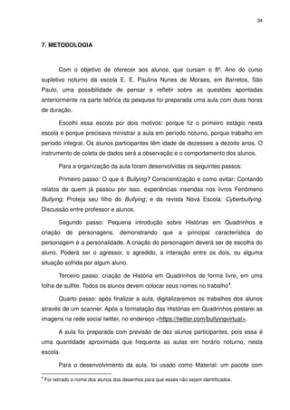 34




7. METODOLOGIA



          Com o objetivo de oferecer aos alunos, que cursam o 8º. Ano do curso
supletivo noturno da escola E. E. Paulina Nunes de Moraes, em Barretos, São
Paulo, uma possibilidade de pensar e refletir sobre as questões apontadas
anteriormente na parte teórica da pesquisa foi preparada uma aula com duas horas
de duração.

          Escolhi essa escola por dois motivos: porque fiz o primeiro estágio nesta
escola e porque precisava ministrar a aula em período noturno, porque trabalho em
período integral. Os alunos participantes têm idade de dezesseis a dezoito anos. O
instrumento de coleta de dados será a observação e o comportamento dos alunos.

          Para a organização da aula foram desenvolvidas os seguintes passos:

          Primeiro passo: O que é Bullying? Conscientização e como evitar; Contando
relatos de quem já passou por isso, experiências inseridas nos livros Fenômeno
Bullying; Proteja seu filho do Bullying; e da revista Nova Escola: Cyberbullying.
Discussão entre professor e alunos.

          Segundo passo: Pequena introdução sobre Histórias em Quadrinhos e
criação      de personagens,         demonstrando que          a   principal característica   do
personagem é a personalidade. A criação do personagem deverá ser de escolha do
aluno. Poderá ser o agressor, o agredido, a interação entre os dois, ou alguma
situação sofrida por algum aluno.

          Terceiro passo: criação de História em Quadrinhos de forma livre, em uma
folha de sulfite. Todos os alunos devem colocar seus nomes no trabalho4.

          Quarto passo: após finalizar a aula, digitalizaremos os trabalhos dos alunos
através de um scanner. Após a formatação das Histórias em Quadrinhos postarei as
imagens na rede social twitter, no endereço <https://twitter.com/bullyingvirtual>.

          A aula foi preparada com previsão de dez alunos participantes, pois essa é
uma quantidade aproximada que frequenta as aulas em horário noturno, nesta
escola.

          Para o desenvolvimento da aula, foi usado como Material: um pacote com

4
    Foi retirado o nome dos alunos dos desenhos para que esses não sejam identificados.
 