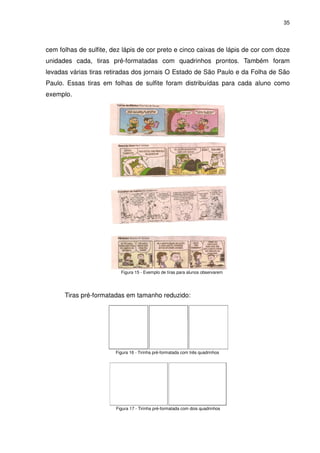 35




cem folhas de sulfite, dez lápis de cor preto e cinco caixas de lápis de cor com doze
unidades cada, tiras pré-formatadas com quadrinhos prontos. Também foram
levadas várias tiras retiradas dos jornais O Estado de São Paulo e da Folha de São
Paulo. Essas tiras em folhas de sulfite foram distribuídas para cada aluno como
exemplo.




                          Figura 15 - Exemplo de tiras para alunos observarem




      Tiras pré-formatadas em tamanho reduzido:




                        Figura 16 - Tirinha pré-formatada com três quadrinhos




                        Figura 17 - Tirinha pré-formatada com dois quadrinhos
 