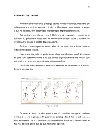 36




8. ANÁLISE DOS DADOS



      No dia da aula esperava a presença de pelo menos dez alunos, mas havia em
sala de aula apenas duas alunas e dois alunos. Mesmo com esse número de alunos
a aula foi aplicada, com observação e colaboração da professora Dinanci.

      Foi explicado aos alunos o que é Bullying e foi conversado com eles se já
sofreram ou praticaram esses atos; foi conversado também sobre o conceito de
Cyberbuylling e sobre a criação de personagens.

      Embora houvesse poucos alunos, eles não se entendiam e havia bastante
indisciplina na sala de aula.

      Houve uma pergunta por parte de um aluno: que desenho fazer? A instrução
foi para fazer desenhos do dia a dia dos alunos, algum problema que tiveram com
outros alunos ou alguma agressão que quisessem relatar.

      Os quatro alunos fizeram as tirinhas de Histórias em Quadrinhos e o aluno X
fez uma segunda tira:




                                     Figura 18 - Aluno X




      O aluno X desenhou dois garotos no 1º quadrinho: um garoto pedindo
dinheiro e o outro negando; no 2º quadrinho o garoto pede a bolsa e o outro desafia
para tentar pegar; no 3º quadrinho o garoto que estava ameaçando tirou um objeto e
fala mal do outro garoto que diz que irá chamar a polícia.
 