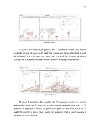 37




                                   Figura 19 - Aluno Y




      A aluna Y desenhou duas garotas. No 1º quadrinho mostra uma menina
pensando em que irá fazer; no 2º quadrinho mostra uma garota chamando a outra
de “piolhenta” e a outra responde: “olha, isso que você faz é errado se chama
Bullying”; no 3º quadrinho mostra a menina dizendo: “Bullying não caia nessa”.




                                    Figura 20 - Aluno Z




      O aluno Z desenhou dois garotos. No 1º quadrinho mostra um menino
pedindo dez reais; no 2º quadrinho o outro menino pergunta para quê; no 3º
quadrinho é explicado o motivo do garoto para pedir os dez reais; Ainda no 3º
quadrinho original o aluno havia escrito um palavrão, mas o aluno apagou e
escreveu de forma diferente.
 