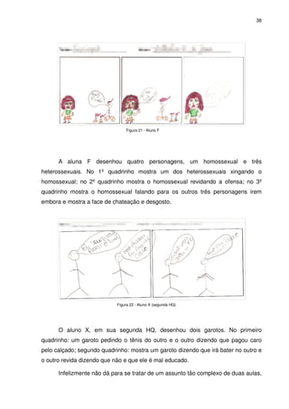 38




                                Figura 21 - Aluno F




      A aluna F desenhou quatro personagens, um homossexual e três
heterossexuais. No 1º quadrinho mostra um dos heterossexuais xingando o
homossexual; no 2º quadrinho mostra o homossexual revidando a ofensa; no 3º
quadrinho mostra o homossexual falando para os outros três personagens irem
embora e mostra a face de chateação e desgosto.




                            Figura 22 - Aluno X (segunda HQ)




      O aluno X, em sua segunda HQ, desenhou dois garotos. No primeiro
quadrinho: um garoto pedindo o tênis do outro e o outro dizendo que pagou caro
pelo calçado; segundo quadrinho: mostra um garoto dizendo que irá bater no outro e
o outro revida dizendo que não e que ele é mal educado.

      Infelizmente não dá para se tratar de um assunto tão complexo de duas aulas,
 
