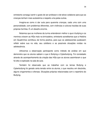 39




entretanto consegui sentir o gosto de ser professor e de talvez colaborar para que as
crianças tenham mais autoestima e respeito uma pelas outras.

       Imagina-se como é dar aula para quarenta crianças, cada uma com uma
personalidade, com problemas diferentes, com vivências e culturas trazidas de suas
próprias famílias. É um desafio enorme.

       Notamos que as mulheres da turma entenderam melhor o que é bullying e os
meninos criaram as HQs mais na brincadeira, entretanto acreditamos que a História
em Quadrinhos contribuiu de forma positiva, para que os adolescentes pudessem
refletir sobre sua na vida, seu cotidiano e as possíveis situações vividas na
adolescência.

       Utilizamos a observação participante como método de análise em que
demonstra que os alunos sabiam o que é Bullying e Cyberbullying. Foi constatado
através do acompanhamento da criação das HQs que os alunos assimilaram o que
foi dito e explicado na sala de aula.

       Também foi observado que ao trabalhar com os temas Bullying e
Cyberbullying foi gerado certa tensão entre os alunos, o que resultou em discórdia,
alguns xingamentos e ofensas. Situações próprias relacionadas com o repertório do
Bullying.
 