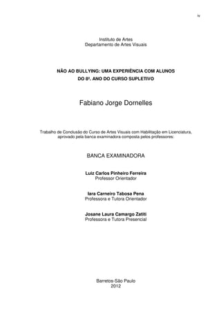 iv




                             Instituto de Artes
                       Departamento de Artes Visuais




        NÃO AO BULLYING: UMA EXPERIÊNCIA COM ALUNOS
                   DO 8º. ANO DO CURSO SUPLETIVO




                    Fabiano Jorge Dornelles



Trabalho de Conclusão do Curso de Artes Visuais com Habilitação em Licenciatura,
         aprovado pela banca examinadora composta pelos professores:



                        BANCA EXAMINADORA


                       Luiz Carlos Pinheiro Ferreira
                            Professor Orientador


                        Iara Carneiro Tabosa Pena
                       Professora e Tutora Orientador


                       Josane Laura Camargo Zatiti
                       Professora e Tutora Presencial




                             Barretos-São Paulo
                                    2012
 