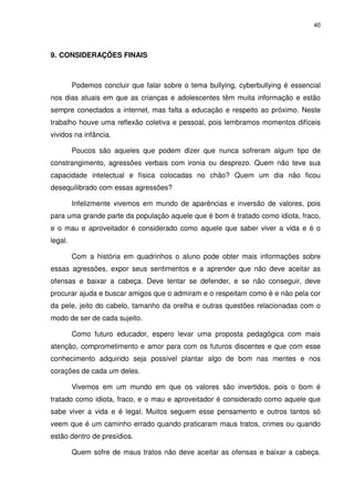40




9. CONSIDERAÇÕES FINAIS



         Podemos concluir que falar sobre o tema bullying, cyberbullying é essencial
nos dias atuais em que as crianças e adolescentes têm muita informação e estão
sempre conectados a internet, mas falta a educação e respeito ao próximo. Neste
trabalho houve uma reflexão coletiva e pessoal, pois lembramos momentos difíceis
vividos na infância.

         Poucos são aqueles que podem dizer que nunca sofreram algum tipo de
constrangimento, agressões verbais com ironia ou desprezo. Quem não teve sua
capacidade intelectual e física colocadas no chão? Quem um dia não ficou
desequilibrado com essas agressões?

         Infelizmente vivemos em mundo de aparências e inversão de valores, pois
para uma grande parte da população aquele que é bom é tratado como idiota, fraco,
e o mau e aproveitador é considerado como aquele que saber viver a vida e é o
legal.

         Com a história em quadrinhos o aluno pode obter mais informações sobre
essas agressões, expor seus sentimentos e a aprender que não deve aceitar as
ofensas e baixar a cabeça. Deve tentar se defender, e se não conseguir, deve
procurar ajuda e buscar amigos que o admiram e o respeitam como é e não pela cor
da pele, jeito do cabelo, tamanho da orelha e outras questões relacionadas com o
modo de ser de cada sujeito.

         Como futuro educador, espero levar uma proposta pedagógica com mais
atenção, comprometimento e amor para com os futuros discentes e que com esse
conhecimento adquirido seja possível plantar algo de bom nas mentes e nos
corações de cada um deles.

         Vivemos em um mundo em que os valores são invertidos, pois o bom é
tratado como idiota, fraco, e o mau e aproveitador é considerado como aquele que
sabe viver a vida e é legal. Muitos seguem esse pensamento e outros tantos só
veem que é um caminho errado quando praticaram maus tratos, crimes ou quando
estão dentro de presídios.

         Quem sofre de maus tratos não deve aceitar as ofensas e baixar a cabeça.
 