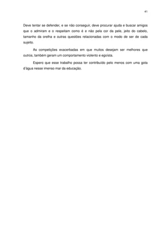 41




Deve tentar se defender, e se não conseguir, deve procurar ajuda e buscar amigos
que o admiram e o respeitam como é e não pela cor da pele, jeito do cabelo,
tamanho da orelha e outras questões relacionadas com o modo de ser de cada
sujeito.

       As competições exacerbadas em que muitos desejam ser melhores que
outros, também geram um comportamento violento e egoísta.

       Espero que esse trabalho possa ter contribuído pelo menos com uma gota
d’água nesse imenso mar da educação.
 