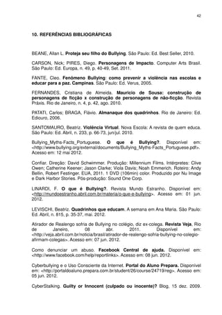 42




10. REFERÊNCIAS BIBLIOGRÁFICAS



BEANE, Allan L. Proteja seu filho do Bullying. São Paulo: Ed. Best Seller, 2010.

CARSON, Nick; PIRES, Diego. Personagens de Impacto. Computer Arts Brasil.
São Paulo: Ed. Europa, n. 49, p. 40-49, Set. 2011.

FANTE, Cleo. Fenômeno Bullying: como prevenir a violência nas escolas e
educar para a paz. Campinas. São Paulo: Ed. Verus, 2005.

FERNANDES, Cristiana de Almeida. Mauricio de Sousa: construção de
personagens de ficção x construção de personagens de não-ficção. Revista
Práxis. Rio de Janeiro, n. 4, p. 42, ago. 2010.

PATATI, Carlos; BRAGA, Flávio. Almanaque dos quadrinhos. Rio de Janeiro: Ed.
Ediouro, 2006.

SANTOMAURO, Beatriz. Violência Virtual. Nova Escola: A revista de quem educa.
São Paulo: Ed. Abril, n. 233, p. 66-73, jun/jul. 2010.

Bullying_Myths-Facts_Portuguese. O que é Bullying?. Disponível em:
<http://www.bullying.org/external/documents/Bullying_Myths-Facts_Portuguese.pdf>.
Acesso em: 12 mai 2012.

Confiar. Direção: David Schwimmer. Produção: Millennium Films. Intérpretes: Clive
Owen; Catherine Keener; Jason Clarke; Viola Davis; Noah Emmerich. Roteiro: Andy
Bellin, Robert Festinger. EUA, 2011. 1 DVD (106min) color. Produzido por Nu Image
e Dark Harbor Stories. Pós-produção: Sound One Corp.

LINARDI, F. O que é Bullying?. Revista Mundo Estranho. Disponível em:
<http://mundoestranho.abril.com.br/materia/o-que-e-bullying>. Acesso em: 01 jun.
2012.

LEVISCHI, Beatriz. Quadrinhos que educam. A semana em Ana Maria. São Paulo:
Ed. Abril, n. 815, p. 35-37, mai. 2012.

Atirador de Realengo sofria de Bullying no colégio, diz ex-colega. Revista Veja, Rio
de          Janeiro,        08           abr.        2011.         Disponível         em:
<http://veja.abril.com.br/noticia/brasil/atirador-de-realengo-sofria-bullying-no-colegio-
afirmam-colegas>. Acesso em: 07 jun. 2012.

Como denunciar um abuso. Facebook Central de ajuda. Disponível em:
<http://www.facebook.com/help/reportlinks>. Acesso em: 08 jun. 2012.

Cyberbullying e o Uso Consciente da Internet. Portal do Aluno Prepara. Disponível
em: <http://portaldoaluno.prepara.com.br/student/26/course/24719/reg>. Acesso em:
05 jun. 2012.

CyberStalking. Guilty or Innocent (culpado ou inocente)? Blog, 15 dez. 2009.
 