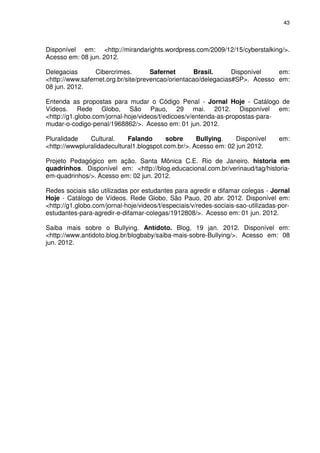 43




Disponível em: <http://mirandarights.wordpress.com/2009/12/15/cyberstalking/>.
Acesso em: 08 jun. 2012.

Delegacias       Cibercrimes.        Safernet      Brasil.      Disponível   em:
<http://www.safernet.org.br/site/prevencao/orientacao/delegacias#SP>. Acesso em:
08 jun. 2012.

Entenda as propostas para mudar o Código Penal - Jornal Hoje - Catálogo de
Vídeos. Rede Globo, São Pauo, 29 mai. 2012. Disponível em:
<http://g1.globo.com/jornal-hoje/videos/t/edicoes/v/entenda-as-propostas-para-
mudar-o-codigo-penal/1968862/>. Acesso em: 01 jun. 2012.

Pluralidade    Cultural.    Falando       sobre     Bullying.    Disponível        em:
<http://wwwpluralidadecultural1.blogspot.com.br/>. Acesso em: 02 jun 2012.

Projeto Pedagógico em ação. Santa Mônica C.E. Rio de Janeiro. historia em
quadrinhos. Disponível em: <http://blog.educacional.com.br/verinaud/tag/historia-
em-quadrinhos/>. Acesso em: 02 jun. 2012.

Redes sociais são utilizadas por estudantes para agredir e difamar colegas - Jornal
Hoje - Catálogo de Vídeos. Rede Globo, São Pauo, 20 abr. 2012. Disponível em:
<http://g1.globo.com/jornal-hoje/videos/t/especiais/v/redes-sociais-sao-utilizadas-por-
estudantes-para-agredir-e-difamar-colegas/1912808/>. Acesso em: 01 jun. 2012.

Saiba mais sobre o Bullying. Antídoto. Blog, 19 jan. 2012. Disponível em:
<http://www.antidoto.blog.br/blogbaby/saiba-mais-sobre-Bullying/>. Acesso em: 08
jun. 2012.
 