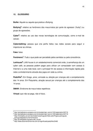 45




12. GLOSSÁRIO



Bullie: Aquele ou aquela que pratica o Bullying.

Bullying5: relativo ao fenômeno dos maus-tratos por parte do agressor (“bully”) ou
grupo de agressões.

Cyber6: relativo ao uso das novas tecnologias de comunicação, como e-mail de
celular.

Cyberstalking: pessoa que cria perfis faltos nas redes sociais para seguir e
importunar as vítimas.

Fake: falso

Fenômeno7: Tudo o que pode ser percebido pelos sentidos ou pela consciência.

Lanhouse8: LAN house é um estabelecimento comercial onde, à semelhança de um
cyber café, as pessoas podem pagar para utilizar um computador com acesso à
Internet e a uma rede local, com o principal fim de acesso à informação rápida pela
rede e entretenimento através dos jogos em rede ou online.

Pedofilia9: Em Grego, amor, amizade ou afeição por crianças até o completamento
dos 14 anos. Em Psiquiatria, atração sexual por crianças até o completamento dos
14 anos.

SMAR: Síndrome de maus tratos repetitivos

Virtual: que não se pega, não é físico.




5
  http://portaldoaluno.prepara.com.br/student/api_scorm/122/registration/24719
6
  http://portaldoaluno.prepara.com.br/student/api_scorm/122/registration/24719
7
  http://michaelis.uol.com.br/moderno/portugues/index.php?lingua=portugues-
  portugues&palavra=fen%F4meno
8
  http://pt.wikipedia.org/wiki/LAN_house
9
  http://www.dicionarioinformal.com.br/significado/pedofilia/2448/
 