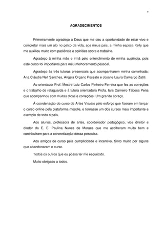 v




                                AGRADECIMENTOS



      Primeiramente agradeço a Deus que me deu a oportunidade de estar vivo e
completar mais um ato no palco da vida, aos meus pais, a minha esposa Kelly que
me auxiliou muito com paciência e opiniões sobre o trabalho.

      Agradeço à minha mãe e irmã pelo entendimento de minha ausência, pois
este curso foi importante para meu melhoramento pessoal.

      Agradeço às três tutoras presenciais que acompanharem minha caminhada:
Ana Cláudia Neif Sanches, Angela Organo Possato e Josane Laura Camargo Zatiti.

      Ao orientador Prof. Mestre Luiz Carlos Pinheiro Ferreira que fez as correções
e o trabalho de retaguarda e à tutora orientadora Profa. Iara Carneiro Tabosa Pena
que acompanhou com muitas dicas e correções. Um grande abraço.

      À coordenação do curso de Artes Visuais pelo esforço que fizeram em lançar
o curso online pela plataforma moodle, e tornasse um dos cursos mais importante e
exemplo de todo o país.

      Aos alunos, professora de artes, coordenador pedagógico, vice diretor e
diretor da E. E. Paulina Nunes de Moraes que me acolheram muito bem e
contribuíram para a concretização dessa pesquisa.

      Aos amigos de curso pela cumplicidade e incentivo. Sinto muito por alguns
que abandonaram o curso.

      Todos os outros que eu possa ter me esquecido.

      Muito obrigado a todos.
 