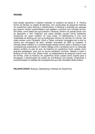 vii




RESUMO



Este projeto apresenta o trabalho realizado no supletivo da escola E. E. Paulina
Nunes de Moraes na cidade de Barretos, com construções de pequenas histórias
em quadrinhos sobre Bullying e Cyberbullying. O Bullying é praticado por pessoas
que querem mostrar superioridade e que agridem o próximo com intenção de ferir.
Os bullies, nome dados aos que praticam o Bullying, sentem um grande prazer com
as agressões e nem imaginam que essas atitudes causam sérios problemas
emocionais em quem recebem os maus tratos. O Cyberbullying é uma nova
modalidade do Bullying em que os praticantes colocam as ofensas na internet, nas
redes sociais, como Facebook, Orkut e Twitter, enviando mensagens por e-mail ou
mesmo por mensagens de texto, também chamadas de SMS ou torpedos. A
intenção desse trabalho é a conscientização desses jovens sobre o Bullying e suas
consequências propiciando um melhor diálogo entre o professor-aluno na resolução
desses conflitos na sala de aula. As histórias em quadrinhos foram usadas como
proposta pedagógica, para que os alunos pudessem conhecer, debater e evitar o
Bullying em seu dia a dia. Desse modo, os colaboradores da pesquisa fizeram uso
de tirinhas, onde as histórias em quadrinhos foram usadas como suporte para a
divulgação e disseminação da prática do anti-Bullying nas escolas, propiciando a
conscientização e o diálogo das consequências que são resultados dessa prática.



PALAVRA CHAVE: Bullying, Ciberbullying, Histórias em Quadrinhos.
 