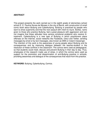 viii




ABSTRACT



This project presents the work carried out in the eighth grade of elementary school
school E. E. Pauline Nunes de Moraes in the city of Barrie, with construction of small
comic book about Bullying and Cyberbullying. Bullying is practiced by people who
want to show superiority and that the next assault with intent to injure. Bullies, name
given to those who practice Bullying, feel a great pleasure with aggression and can
not imagine that these attitudes have serious emotional problems who receive ill-
treatment. Cyberbullying is a new type of Bullying in which practitioners place
offenses on the Internet, social networks like Facebook, Orkut and Twitter, sending
messages by email or by text messages, also known as SMS or instant messenger.
The intention of this work is the awareness of young people about Bullying and its
consequences and by improving dialogue between the teacher-student in the
resolution of these conflicts in the classroom. The comics were used as pedagogical,
so that students could meet, discuss and prevent Bullying in their day to day. Thus,
employees of the research made use of strips, in which the comics were used as
support for the promotion and dissemination of anti-Bullying practice in schools,
providing awareness and dialogue of the consequences that result from this practice.


KEYWORD: Bullying, Cyberbullying, Comics.
 