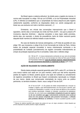 2
No Brasil vigora o sistema atributivo3
de direito para o registro de marcas. A
norma está insculpida no artigo 129 da Lei 9.279/96, a Lei da Propriedade Industrial
(LPI). A referida Lei estabelece que a “propriedade da marca adquire-se pelo registro
validamente expedido, conforme as disposições desta Lei, sendo assegurado ao
titular seu uso exclusivo em todo o território nacional (...)”.
Entretanto, em virtude das convenções internacionais que o Brasil é
signatário, dentre elas a Convenção da União de Paris (CUP) – da qual a própria LPI
incorporou algumas diretrizes – algumas exceções a essa regra estão previstas,
dentre elas, por exemplo, o direito de precedência, tanto do titular nacional quanto
daquele titular membro do referido tratado e suas revisões.
No caso de titulares de marcas estrangeiras, a LPI trata da questão em seu
artigo 126, que incorporou o artigo 6 bis (I) da Convenção da União de Paris. Ambos
tratam da proteção especial concedida à marca notoriamente conhecida e da
possibilidade de nulidade (cancelamento) de registro concedido indevidamente ao
arrepio da proteção especial que lhe é concedida. Cabe citar o referido artigo:
Art. 126 da LPI – A marca notoriamente conhecida em seu ramo de atividade
nos termos do art. 6º bis (I), da Convenção da União de Paris para Proteção
da Propriedade Intelectual, goza de proteção especial, independentemente
de estar previamente depositada ou registrada no Brasil. (grifo nosso).
AÇÃO DE NULIDADE OU CANCELAMENTO
Diante desta proteção especial garantida pela CUP e pela LPI, um titular de
uma marca notória com sede em um país membro, ainda que não tenha requerido
pedido de registro no Brasil, poderia ajuizar uma ação de nulidade ou cancelamento
de registros concedidos no Brasil que fossem considerados reprodução ou imitação
da sua marca, desde que comprovada notoriedade da marca junto ao público
pertinente, no território brasileiro. Assim, reza o artigo 6º bis da CUP:
Art. 6º bis da CUP - (1) Os países da União comprometem-se a recusar ou
invalidar o registro, quer administrativamente, se a lei do país o permitir, quer
a pedido do interessado e a proibir o uso de marca de fábrica ou de comércio
que constitua reprodução, imitação ou tradução, suscetíveis de estabelecer
confusão, de uma marca que a autoridade competente do país do registro
ou do uso considere que nele é notoriamente conhecida como sendo já
marca de uma pessoa amparada pela presente Convenção, e utilizada
para produtos idênticos ou similares. O mesmo sucederá quando a parte
3
Trata-se do sistema escolhido pela maioria dos países em que, em regra, prevalece o direito daquele que
primeiro depositar seu pedido perante o órgão competente.
 