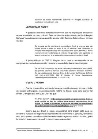 3
essencial da marca notoriamente conhecida ou imitação suscetível de
estabelecer confusão com esta.
NOTORIEDADE ONDE?
A questão é que essa notoriedade deve se dar no próprio país em que se
requer a nulidade, no caso o Brasil. Esse também é o entendimento de Denis Borges
Barbosa4
quando corrobora sua posição ao citar Lélio Denícole Schimidt que, por sua
vez diz:
Se a marca não for notoriamente conhecida no Brasil, a empresa aqui não
poderá invocar a tutela do artigo 6 bis. O vocábulo “nele” constante da
redação deste dispositivo não deixa dúvidas quanto a isso. Portanto, a marca
notoriamente conhecida faz jus à proteção não por já ter sido registrada no
exterior, mas sim por já ter se tornado notoriamente conhecida no Brasil.
A jurisprudência do TRF 2ª Região deixa clara a necessidade de se
comprovar no mercado consumidor nacional a notoriedade da marca estrangeira:
Se não ficou comprovado nos autos a afirmada notoriedade da marca NAIR,
do apelante, perante o mercado consumidor brasileiro, descabido é conferir-
lhe a proteção especial do artigo 6 bis, da Convenção da Unionista de Paris.
(AC 2003.51.01.515735, TRF 2ª Região, 2ª Turma Especializada,
Desembargador André Fontes, DJ 01/12/2009)
E QUAL O PRAZO?
Grande problemática sobre este tema é a questão do prazo em que o titular
do registro estrangeiro, reconhecidamente notório no Brasil, teria para exercer tal
direito. O artigo 6 bis, item 2, da CUP diz que:
Art. 6º bis da CUP - (2) Deverá ser concedido um prazo mínimo de cinco
anos a contar da data do registro, para requerer cancelamento de tal
marca. Os países da União têm a faculdade de prever um prazo dentro
do qual deverá ser requerida a proibição de uso. (grifo nosso)
Ocorre que no Brasil, o prazo prescricional para propor ação para se
declarar a nulidade do registro foi incorporado no seu mínimo e, portanto, também é
de 5 (cinco) anos, contado da data da concessão do registro da marca. Portanto, já na
lei anterior, assim como na atual, o mesmo prazo era previsto:
4
Denis Borges Barbosa: Efeito Extraterritorial das Marcas - Revista da ABPI nº 111- Mar/Abr de 2011- p. 20.
 