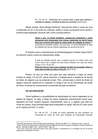 4
Art. 174 da LPI – Prescreve em 5 (cinco) anos a ação para declarar a
nulidade do registro, contados da data da concessão. (grifo nosso)
Nesse sentido, Denis Borges Barbosa5
, discorrendo sobre o prazo em que
a pretensão do art. 6 bis pode ser exercida, ratifica o prazo quinquenal como sendo o
acolhido pela legislação nacional, bem como a jurisprudência:
Assim é que, no Direito Brasileiro, assegura-se exatamente o prazo
quinquenal para impugnação das marcas registradas de boa-fé (prazo
esse que é comum para todas as outras ações de nulidade de marca). A
jurisprudência brasileira acolheu, de outro lado, a imprescritibilidade da ação
de nulidade das marcas notórias registradas por terceiros de má fé.
É também esse o entendimento da Desembargadora Federal Liliane Roriz6
ao discorrer sobre o tema em esclarecedor artigo:
A ação de nulidade permite, pois, à pessoa que tem um direito sobre uma
marca, tornar nulo o registro de outra marca colidente com esse seu direito
(artigos 173 e 175 da LPI).
Prescreve ela em cinco anos contados da data da concessão. Esta é a
regra geral contida no artigo 174 da LPI. (grifo nosso)
Porém, há que se notar que para que seja aplicável a regra do prazo
contida no artigo 174 da LPI, acima transcrito, é indispensável a existência de boa-fé
do titular do registro que se pretende anular. Pois, comprovada a má-fé do titular do
registro nacional, aplicar-se-á o disposto no Artigo 6 bis (3) da Convenção da União
de Paris, tornando-se imprescritível a pretensão da ação anulatória7
.
DA ADJUDICAÇÃO
Outra hipótese é a possibilidade da adjudicação da marca registrada ou do
pedido de registro, ou seja, o titular de marca registrada anteriormente noutro país,
signatário da CUP, poderá requerer, judicialmente, para si, o registro que está em
nome de outrem. Esta previsão legal está entabulada no artigo 166 da LPI, bem como
ao 6º septies da CUP, in verbis:
Art. 166 da LPI – O titular de marca registrada em país signatário da
Convenção da União de Paris para Proteção da Propriedade Industrial
5
Denis Borges Barbosa: Efeito Extraterritorial das Marcas - Revista da ABPI nº 111- Mar/Abr de 2011- pág. 22.
6
Liliane do Espírito Santo Roriz de Almeida: Imprescritibilidade da Ação Anulatória de Registro de Marca Obtido de
Má Fé – Revista da ABPI nª 80 – Jan/Fev 2006 – pág. 39.
7
Art. 6º bis (3) da CUP. Não será fixado prazo para requerer o cancelamento ou a proibição de uso de marcas
registradas ou utilizadas de má fé.
 