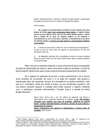 5
poderá, alternativamente, reivindicar, através de ação judicial a adjudicação
do registro nos termos do art. 6º septies (I) daquela Convenção.
CUP 6 septies
1) Se o agente ou representante do titular de uma empresa num dos
países da União pedir, sem autorização deste titular, o registro dessa
marca em seu próprio nome, num ou em vários desses países, o titular
terá o direito de se opor ao registro pedido ou de requerer o
cancelamento ou, se a lei do país o permitir, a transferência a seu favor
do referido registro, a menos que este agente ou representante justifique
o seu pedido.
2) O titular da marca terá o direito de, com as reservas do subparágrafo 1,
se opor ao uso da marca pelo seu agente ou representante, se não tiver
autorizado esse uso.
3) As legislação nacionais têm a faculdade de prever um prazo razoável
dentro do qual o titular de uma marca deverá fazer valer os direitos previstos
no presente artigo.
Mais uma vez é imperioso observar o prazo prescricional para a proposição
da ação de adjudicação de marca e, assim como para a ação de anulação, a má fé do
titular posterior determinará qual o prazo prescricional para ajuizamento da medida.
Se o registro foi adquirido de boa-fé, o prazo prescricional é de 5 (cinco)
anos contados da concessão, tal como o é na ação de nulidade. Isto porque a
adjudicação deve ser requerida, sempre, em precedência ao pedido anulatório, visto
que se o “verdadeiro” titular tem direito à marca, na sua constituição aquisitiva, não
nos parece razoável requerer a nulidade para então requerer o registro mediante
novo, e trabalhoso, processo administrativo. Também esta é a opinião de Denis
Borges Barbosa8
:
Assim como ocorre com o art. 49, relativo às patentes, que afirma a
adjudicatória como pretensão alternativa à nulidade, o art. 166 também,
colocado num capítulo que trata de nulidade, utiliza-se da mesma
forma
9
, ‘poderá, alternativamente, reivindicar, através de ação judicial, a
adjudicação do registro’.
Assim, entendemos que aplica-se à adjudicatória o mesmo prazo da
nulidade. (Grifo nosso)
8
Denis Borges Barbosa: Nota sobre a adjudicatória em marcas. 2010 – pág. 10. Disponível em:
grotius.net/arquivos/200/propriedade/nota_adjudicatoria_marcas.pdf. Acesso em 18/01/2014.
9
Nota do original: rt. 166. O titular de uma marca registrada em país signatário da Convenção da União de Paris
para Proteção da Propriedade Industrial poderá, alternativamente, reivindicar, através de ação judicial, a
adjudicação do registro, nos termos previstos no art. 6º septies (1) daquela Convenção.
 