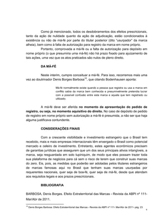 6
Como já mencionado, todos os desdobramentos dos efeitos prescricionais,
tanto da ação de nulidade quanto da ação de adjudicação, estão condicionados à
existência ou não de má-fé por parte do titular posterior (dito “usurpador” da marca
alheia), bem como à falta de autorização para registro da marca em nome próprio.
Portanto, comprovada a má-fé ou a falta de autorização para depósito em
nome próprio (o que presumiria uma má-fé) não há prazo fixado para ajuizamento de
tais ações, uma vez que os atos praticados são nulos de pleno direito.
DA MÁ-FÉ
Neste interim, cumpre conceituar a má-fé. Para isso, recorremos mais uma
vez ao doutrinador Denis Borges Barbosa10
, que citando Bodenhausen aponta:
Má-fé normalmente existe quando a pessoa que registra ou usa a marca em
conflito sabia da marca bem conhecida e presumivelmente pretendia lucrar
com a possível confusão entre esta marca e aquela que tem registrado ou
utilizado.
A má-fé deve ser aferida no momento da apresentação do pedido de
registro, ou seja, no momento aquisitivo do direito. No caso de depósito de pedido
de registro em nome próprio sem autorização a má-fé é presumida, a não ser que haja
alguma justificava contundente.
CONSIDERAÇÕES FINAIS
Com a crescente visibilidade e investimento estrangeiro que o Brasil tem
recebido, mais e mais empresas internacionais têm enxergado o Brasil como potencial
mercado e celeiro de investimento. Entretanto, estes agentes econômicos precisam
de garantias jurídicas que assegurem que um dos seus principais ativos intangíveis, a
marca, seja resguardada em solo tupiniquim, de modo que eles possam trazer toda
sua plataforma de negócios para cá sem o risco de terem que construir suas marcas
do zero. Eis, pois, as medidas que poderão ser adotadas pelos titulares estrangeiros
de marcas famosas aqui no Brasil que tenham suas marcas usurpadas por
requerentes nacionais, quer seja de boa-fé, quer seja de má-fé, desde que atendam
aos requisitos legais e aos prazos prescricionais.
BIBLIOGRAFIA
BARBOSA, Denis Borges. Efeito Extraterritorial das Marcas - Revista da ABPI nº 111-
Mar/Abr de 2011.
10
Denis Borges Barbosa: Efeito Extraterritorial das Marcas - Revista da ABPI nº 111- Mar/Abr de 2011- pág. 23
 