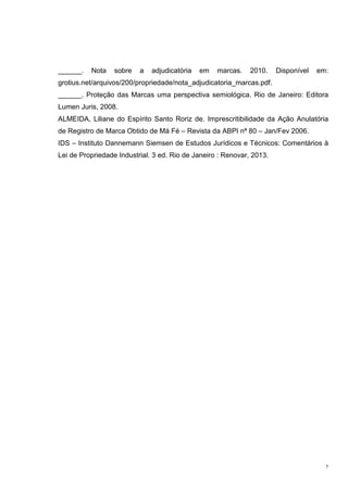 7
______. Nota sobre a adjudicatória em marcas. 2010. Disponível em:
grotius.net/arquivos/200/propriedade/nota_adjudicatoria_marcas.pdf.
______. Proteção das Marcas uma perspectiva semiológica. Rio de Janeiro: Editora
Lumen Juris, 2008.
ALMEIDA, Liliane do Espírito Santo Roriz de. Imprescritibilidade da Ação Anulatória
de Registro de Marca Obtido de Má Fé – Revista da ABPI nª 80 – Jan/Fev 2006.
IDS – Instituto Dannemann Siemsen de Estudos Jurídicos e Técnicos: Comentários à
Lei de Propriedade Industrial. 3 ed. Rio de Janeiro : Renovar, 2013.
 