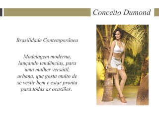 Conceito Dumond


Brasilidade Contemporânea


   Modelagem moderna,
 lançando tendências, para
    uma mulher versátil,
urbana, que gosta muito de
se vestir bem e estar pronta
  para todas as ocasiões.
 