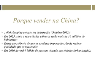 Porque vender na China?
• 1.000 shopping centers em construção (Outubro/2012);
• Em 2025 trinta e sete cidades chinesas terão mais de 10 milhões de
  habitantes;
• Existe consciência de que os produtos importados são de melhor
  qualidade que os nacionais;
• Em 2030 haverá 1 bilhão de pessoas vivendo nas cidades (urbanização);
 